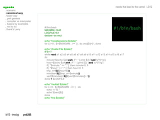 a genda                                                                                     needs that lead to the camel LD12
  . scenario
  . canonical way
  . faster way
  .. perl genesis
  .. compiler vs interpreter
  .. basics by examples
  .. not to do                 #!/bin/bash
  . thank's Larry              MAXMIN=1440
                               LOGFILE=$1
                               declare -ax vect

                               echo "Inizializzazione $(date)"
                               for (( i=0 ; $i<$MAXMIN ; i++ )) ; do vect[$i]=0 ; done

                               echo "Analisi File $(date)"
                               IFS=","
                               while read a1 a2 a3 a4 a5 a6 a7 a8 a9 a10 a11 a12 a13 a14 a15 a16 a17
                               do
                                 minute=$(echo $a4|awk -F':' ' { print $3} '|sed 's/^0*//g')
                                                          awk                  sed
                                 hour=$(echo $a4|awk -F':' ' { print $2} '|sed 's/^0*//g')
                                                                             sed
                                 if [ "$minute." == "." ]; then minute=0; fi
                                 if [ "$hour." == "." ]; then hour=0; fi
                                 tmp_m=$(($hour*60))
                                 minutes=$(($tmp_m+$minute))
                                 vect[$minutes]=$((${vect[$minutes]}+1))
                               done < $LOGFILE

                               echo "risultati $(date)"
                               for ( i=0 ; $i<$MAXMIN ; i++ ) ; do
                                 echo -n "$i "
                                 echo ${vect[$i]}
                               done
                               echo "fine $(date)"




  ld12 - imolug     pvb265
 