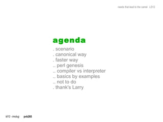 needs that lead to the camel LD12




                         a genda
                         . scenario
                         . canonical way
                         . faster way
                         .. perl genesis
                         .. compiler vs interpreter
                         .. basics by examples
                         .. not to do
                         . thank's Larry




ld12 - imolug   pvb265
 
