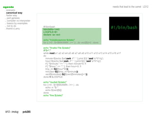 a genda                                                                                     needs that lead to the camel LD12
  . scenario
  . canonical way
  . faster way
  .. perl genesis
  .. compiler vs interpreter
  .. basics by examples
  .. not to do                 #!/bin/bash
  . thank's Larry              MAXMIN=1440
                               LOGFILE=$1
                               declare -ax vect

                               echo "Inizializzazione $(date)"
                               for (( i=0 ; $i<$MAXMIN ; i++ )) ; do vect[$i]=0 ; done

                               echo "Analisi File $(date)"
                               IFS=","
                               while read a1 a2 a3 a4 a5 a6 a7 a8 a9 a10 a11 a12 a13 a14 a15 a16 a17
                               do
                                 minute=$(echo $a4|awk -F':' ' { print $3} '|sed 's/^0*//g')
                                                          awk                  sed
                                 hour=$(echo $a4|awk -F':' ' { print $2} '|sed 's/^0*//g')
                                                                             sed
                                 if [ "$minute." == "." ]; then minute=0; fi
                                 if [ "$hour." == "." ]; then hour=0; fi
                                 tmp_m=$(($hour*60))
                                 minutes=$(($tmp_m+$minute))
                                 vect[$minutes]=$((${vect[$minutes]}+1))
                               done < $LOGFILE

                               echo "risultati $(date)"
                               for ( i=0 ; $i<$MAXMIN ; i++ ) ; do
                                 echo -n "$i "
                                 echo ${vect[$i]}
                               done
                               echo "fine $(date)"




  ld12 - imolug     pvb265
 