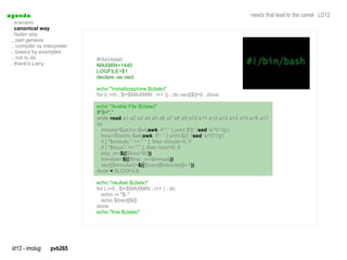 a genda                                                                                     needs that lead to the camel LD12
  . scenario
  . canonical way
  . faster way
  .. perl genesis
  .. compiler vs interpreter
  .. basics by examples
  .. not to do                 #!/bin/bash
  . thank's Larry              MAXMIN=1440
                               LOGFILE=$1
                               declare -ax vect

                               echo "Inizializzazione $(date)"
                               for (( i=0 ; $i<$MAXMIN ; i++ )) ; do vect[$i]=0 ; done

                               echo "Analisi File $(date)"
                               IFS=","
                               while read a1 a2 a3 a4 a5 a6 a7 a8 a9 a10 a11 a12 a13 a14 a15 a16 a17
                               do
                                 minute=$(echo $a4|awk -F':' ' { print $3} '|sed 's/^0*//g')
                                                          awk                  sed
                                 hour=$(echo $a4|awk -F':' ' { print $2} '|sed 's/^0*//g')
                                                                             sed
                                 if [ "$minute." == "." ]; then minute=0; fi
                                 if [ "$hour." == "." ]; then hour=0; fi
                                 tmp_m=$(($hour*60))
                                 minutes=$(($tmp_m+$minute))
                                 vect[$minutes]=$((${vect[$minutes]}+1))
                               done < $LOGFILE

                               echo "risultati $(date)"
                               for ( i=0 ; $i<$MAXMIN ; i++ ) ; do
                                 echo -n "$i "
                                 echo ${vect[$i]}
                               done
                               echo "fine $(date)"




  ld12 - imolug     pvb265
 