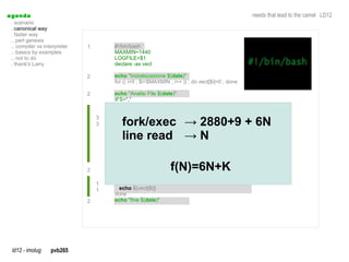a genda                                                                                          needs that lead to the camel LD12
  . scenario
  . canonical way
  . faster way
  .. perl genesis
  .. compiler vs interpreter   1       #!/bin/bash
  .. basics by examples                MAXMIN=1440
  .. not to do                         LOGFILE=$1
  . thank's Larry                      declare -ax vect

                               2       echo "Inizializzazione $(date)"
                                       for (( i=0 ; $i<$MAXMIN ; i++ )) ; do vect[$i]=0 ; done

                               2       echo "Analisi File $(date)"
                                       IFS=","
                                       while read a1 a2 a3 a4 a5 a6 a7 a8 a9 a10 a11 a12 a13 a14 a15 a16 a17
                                       do
                                         minute=$(echo $a4|awk -F':' ' { print $3} '|sed 's/^0*//g')
                                                     echo         awk                  sed
                                          fork/exec → 2880+9 + 6N
                                   3
                                   3     hour=$(echo $a4|awk -F':' ' { print $2} '|sed 's/^0*//g')
                                                  echo                               sed
                                         if [ "$minute." == "." ]; then minute=0; fi
                                          line read → N
                                         if [ "$hour." == "." ]; then hour=0; fi
                                         tmp_m=$(($hour*60))
                                         minutes=$(($tmp_m+$minute))
                                         vect[$minutes]=$((${vect[$minutes]}+1))
                                       done < $LOGFILE

                               2       echo "risultati $(date)" f(N)=6N+K
                                       for ( i=0 ; $i<$MAXMIN ; i++ ) ; do
                                   1     echo -n "$i "
                                   1     echo ${vect[$i]}
                                       done
                               2       echo "fine $(date)"




  ld12 - imolug     pvb265
 