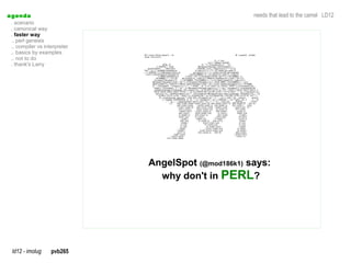 a genda                                               needs that lead to the camel LD12
  . scenario
  . canonical way
  . faster way
  .. perl genesis
  .. compiler vs interpreter
  .. basics by examples
  .. not to do
  . thank's Larry




                               AngelSpot (@mod186k1) says:
                                 why don't in PERL?




  ld12 - imolug     pvb265
 