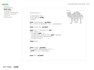 a genda                                                                                needs that lead to the camel LD12
  . scenario
  . canonical way
  . faster way
  .. perl genesis
  .. compiler vs interpreter   #!/usr/bin/perl -w
  .. basics by examples
  .. not to do                 my $MAXMIN=1440;
  . thank's Larry              my $LOGFILE=shift();
                               my @vect;

                               print "Inizializzazione ".qx/'date'/;
                               for ( my $i=0 ; $i<$MAXMIN ; $i++ ) { $vect[$i]=0; }

                               print "Analisi File ".qx/'date'/;

                               open FILE, "<", $LOGFILE or die $!;
                               while (<FILE>) {
                                 my @field=split(',',$_);
                                 my ($d0, $hour, $minute, $d1)=split(':',$field[3]);
                                 my $minutes=$hour*60+$minute;
                                 $vect[$minutes]++;
                               }
                               close (FILE);



                               print "risultati ".qx/'date'/;
                               for ( my $j=0 ; $j<$MAXMIN ; $j++ ) {
                                 printf "%s %sn",$j,$vect[$j];
                               }

                               print "fine ".qx/'date'/;




  ld12 - imolug     pvb265
 