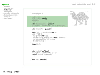 a genda                                                                                needs that lead to the camel LD12
  . scenario
  . canonical way
  . faster way
  .. perl genesis
  .. compiler vs interpreter   #!/usr/bin/perl -w
  .. basics by examples
  .. not to do                 my $MAXMIN=1440;
  . thank's Larry              my $LOGFILE=shift();
                               my @vect;

                               print "Inizializzazione ".qx/'date'/;
                               for ( my $i=0 ; $i<$MAXMIN ; $i++ ) { $vect[$i]=0; }

                               print "Analisi File ".qx/'date'/;

                               open FILE, "<", $LOGFILE or die $!;
                               while (<FILE>) {
                                 my @field=split(',',$_);
                                 my ($d0, $hour, $minute, $d1)=split(':',$field[3]);
                                 my $minutes=$hour*60+$minute;
                                 $vect[$minutes]++;
                               }
                               close (FILE);



                               print "risultati ".qx/'date'/;
                               for ( my $j=0 ; $j<$MAXMIN ; $j++ ) {
                                 printf "%s %sn",$j,$vect[$j];
                               }

                               print "fine ".qx/'date'/;




  ld12 - imolug     pvb265
 