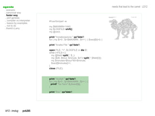 a genda                                                                                needs that lead to the camel LD12
  . scenario
  . canonical way
  . faster way
  .. perl genesis
  .. compiler vs interpreter   #!/usr/bin/perl -w
  .. basics by examples
  .. not to do                 my $MAXMIN=1440;
  . thank's Larry              my $LOGFILE=shift();
                               my @vect;

                               print "Inizializzazione ".qx/'date'/;
                               for ( my $i=0 ; $i<$MAXMIN ; $i++ ) { $vect[$i]=0; }

                               print "Analisi File ".qx/'date'/;

                               open FILE, "<", $LOGFILE or die $!;
                               while (<FILE>) {
                                 my @field=split(',',$_);
                                 my ($d0, $hour, $minute, $d1)=split(':',$field[3]);
                                 my $minutes=$hour*60+$minute;
                                 $vect[$minutes]++;
                               }
                               close (FILE);



                               print "risultati ".qx/'date'/;
                               for ( my $j=0 ; $j<$MAXMIN ; $j++ ) {
                                 printf "%s %sn",$j,$vect[$j];
                               }

                               print "fine ".qx/'date'/;




  ld12 - imolug     pvb265
 