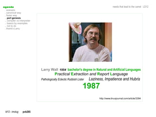 a genda                                                                                   needs that lead to the camel LD12
  . scenario
  . canonical way
  . faster way
  .. perl genesis
  .. compiler vs interpreter
  .. basics by examples
  .. not to do
  . thank's Larry




                               Larry Wall 1954 bachelor's degree in Natural and Artificial Languages
                                           Practical Extraction and Report Language
                               Pathologically Eclectic Rubbish Lister   Laziness, Impatience and Hubris
                                                                   1987
                                                                              http://www.linuxjournal.com/article/3394




  ld12 - imolug     pvb265
 