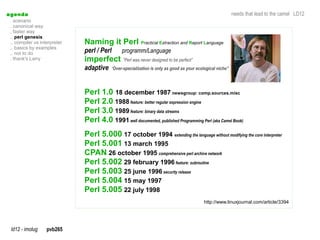 a genda                                                                                                     needs that lead to the camel LD12
  . scenario
  . canonical way
  . faster way
  .. perl genesis
  .. compiler vs interpreter   Naming it Perl Practical Extraction and Report Language
  .. basics by examples
  .. not to do                 perl / Perl      programm/Language
  . thank's Larry              imperfect ”Perl was never designed to be perfect”
                               adaptive    “Over-specialization is only as good as your ecological niche”




                               Perl 1.0 18 december 1987 newsgroup: comp.sources.misc
                               Perl 2.0 1988 feature: better regular expression engine
                               Perl 3.0 1989 feature: binary data streams
                               Perl 4.0 1991 well documented, published Programming Perl (aka Camel Book)
                               Perl 5.000 17 october 1994 extending the language without modifying the core interpreter
                               Perl 5.001 13 march 1995
                               CPAN 26 october 1995 comprehensive perl archive network
                               Perl 5.002 29 february 1996 feature: subroutine
                               Perl 5.003 25 june 1996 security release
                               Perl 5.004 15 may 1997
                               Perl 5.005 22 july 1998
                                                                                           http://www.linuxjournal.com/article/3394




  ld12 - imolug     pvb265
 