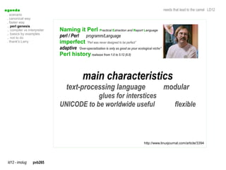 a genda                                                                                                     needs that lead to the camel LD12
  . scenario
  . canonical way
  . faster way
  .. perl genesis
  .. compiler vs interpreter   Naming it Perl Practical Extraction and Report Language
  .. basics by examples
  .. not to do                 perl / Perl      programm/Language
  . thank's Larry              imperfect ”Perl was never designed to be perfect”
                               adaptive    “Over-specialization is only as good as your ecological niche”
                               Perl history realease from 1.0 to 5.12 (6.0)



                                             main characteristics
                                   text-processing language                                                 modular
                                           glues for interstices
                               UNICODE to be worldwide useful                                                      flexible




                                                                                           http://www.linuxjournal.com/article/3394




  ld12 - imolug     pvb265
 