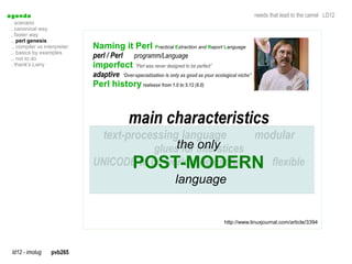 a genda                                                                                                     needs that lead to the camel LD12
  . scenario
  . canonical way
  . faster way
  .. perl genesis
  .. compiler vs interpreter   Naming it Perl Practical Extraction and Report Language
  .. basics by examples
  .. not to do                 perl / Perl      programm/Language
  . thank's Larry              imperfect ”Perl was never designed to be perfect”
                               adaptive    “Over-specialization is only as good as your ecological niche”
                               Perl history realease from 1.0 to 5.12 (6.0)



                                             main characteristics
                                   text-processing language       modular
                                             gluesthe interstices
                                                   for only
                                     POST-MODERN flexible
                               UNICODE to be worldwide useful
                                                                    language


                                                                                           http://www.linuxjournal.com/article/3394




  ld12 - imolug     pvb265
 