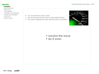 a genda                                                                                  needs that lead to the camel LD12
  . scenario
  . canonical way
  . faster way
  .. perl genesis
  .. compiler vs interpreter
  .. basics by examples
  .. not to do
                               ●   our e-commerce site is slow
  . thank's Larry
                               ●   we are loosing money due to slow performance
                               ●   the users experience says that the site is unusable




                                                          ●   resolve the issue
                                                          ●   do it soon




  ld12 - imolug     pvb265
 