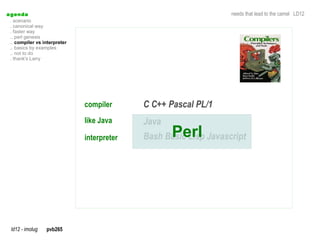 a genda                                                            needs that lead to the camel LD12
  . scenario
  . canonical way
  . faster way
  .. perl genesis
  .. compiler vs interpreter
  .. basics by examples
  .. not to do
  . thank's Larry




                               compiler      C C++ Pascal PL/1
                               like Java     Java
                               interpreter          Perl
                                             Bash Basic Lisp Javascript




  ld12 - imolug   pvb265
 
