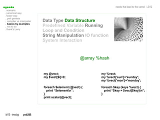 a genda                                                                  needs that lead to the camel LD12
  . scenario
  . canonical way
  . faster way
  .. perl genesis
  .. compiler vs interpreter   Data Type Data Structure
  .. basics by examples
  .. not to do                 Predefined Variable Running
  . thank's Larry
                               Loop and Condition
                               String Manipulation IO function
                               System Interaction



                                                       @array %hash


                               my @vect;                       my %vect;
                               my $vect[$i]=0;                 my %vect{'sun'}='sunday';
                                                               my %vect{'mon'}='monday';

                               foreach $element (@vect) {      foreach $key (keys %vect) {
                                 print “$elementn”;             print “$key = $vect{$key}n”;
                               }                               }
                               print scalar(@vect);




  ld12 - imolug     pvb265
 