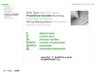 a genda                                                                     needs that lead to the camel LD12
  . scenario
  . canonical way
  . faster way
  .. perl genesis
  .. compiler vs interpreter   Data Type Data Structure
  .. basics by examples
  .. not to do                 Predefined Variable Running
  . thank's Larry
                               Loop and Condition
                               String Manipulation IO function
                               System Interaction


                               $_       default input
                               $!       current error
                               $$       process number
                               $ARGV    number of parameter
                               @ARGV    parameter
                               @_       subroutine parameter


                                          open FILE, "<", $LOGFILE or die $!;
                                          my @field=split(',',$_);




  ld12 - imolug     pvb265
 