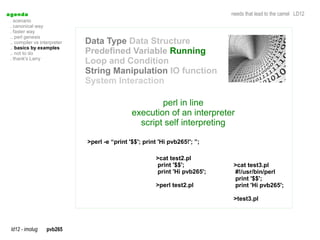 a genda                                                                       needs that lead to the camel LD12
  . scenario
  . canonical way
  . faster way
  .. perl genesis
  .. compiler vs interpreter   Data Type Data Structure
  .. basics by examples
  .. not to do                 Predefined Variable Running
  . thank's Larry
                               Loop and Condition
                               String Manipulation IO function
                               System Interaction

                                                        perl in line
                                                execution of an interpreter
                                                  script self interpreting

                               >perl -e “print '$$'; print 'Hi pvb265!'; ”;

                                                         >cat test2.pl
                                                         print '$$';           >cat test3.pl
                                                         print 'Hi pvb265';    #!/usr/bin/perl
                                                                               print '$$';
                                                         >perl test2.pl        print 'Hi pvb265';

                                                                               >test3.pl




  ld12 - imolug     pvb265
 
