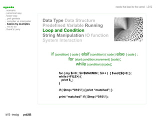 a genda                                                                             needs that lead to the camel LD12
  . scenario
  . canonical way
  . faster way
  .. perl genesis
  .. compiler vs interpreter   Data Type Data Structure
  .. basics by examples
  .. not to do                 Predefined Variable Running
  . thank's Larry
                               Loop and Condition
                               String Manipulation IO function
                               System Interaction


                                   if (condition) { code } elsif (condition) { code } else { code } ;
                                                for (start,condition,increment) {code};
                                                       while (condition) {code};
                                        for ( my $i=0 ; $i<$MAXMIN ; $i++ ) { $vect[$i]=0; };
                                        while (<FILE>) {
                                          print $_;
                                        }

                                        if ( $tmp /^0101/ ) { print “matched”; }

                                        print “matched” if ( $tmp /^0101/ );




  ld12 - imolug     pvb265
 