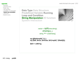 a genda                                                                         needs that lead to the camel LD12
  . scenario
  . canonical way
  . faster way
  .. perl genesis
  .. compiler vs interpreter   Data Type Data Structure
  .. basics by examples
  .. not to do                 Predefined Variable Running
  . thank's Larry
                               Loop and Condition
                               String Manipulation IO function
                               System Interaction


                                                 vector = split(char,string);
                                                        chomp($_);
                                                   string =~ s/old/new/g;


                                      my @field=split(',',$_);
                                      my ($d0, $hour, $minute, $d1)=split(':',$field[3]);

                                      $d0 =~ s/00/1/g;




  ld12 - imolug     pvb265
 