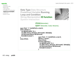 a genda                                                                                 needs that lead to the camel LD12
  . scenario
  . canonical way
  . faster way
  .. perl genesis
  .. compiler vs interpreter   Data Type Data Structure
  .. basics by examples
  .. not to do                 Predefined Variable Running
  . thank's Larry
                               Loop and Condition
                               String Manipulation IO function
                               System Interaction
                                                       close(filehandler);
                                                       open filehandler, mode, filename;
                               open FILE, "<", $LOGFILE or die $!;
                               while (<FILE>) {
                                 my @field=split(',',$_);
                                 my ($d0, $hour, $minute, $d1)=split(':',$field[3]);
                                 my $minutes=$hour*60+$minute;
                                 $vect[$minutes]++;
                               }                           open FILE, "<", $LOGFILE or die $!;
                               close (FILE);               @lines = <FILE>;
                                                           close (FILE);
                                                           Foreach (@lines) {
                                                             my @field=split(',',$_);
                                                             my ($d0, $hour, $minute, $d1)=split(':',$field[3]);
                                                             my $minutes=$hour*60+$minute;
                                                             $vect[$minutes]++;
                                                           }



  ld12 - imolug     pvb265
 