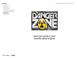 a genda                                                   needs that lead to the camel LD12
  . scenario
  . canonical way
  . faster way
  .. perl genesis
  .. compiler vs interpreter
  .. basics by examples
  .. not to do
  . thank's Larry




                               never put sands in your
                                favorite diesel engine!




  ld12 - imolug     pvb265
 