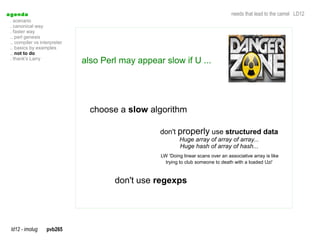 a genda                                                                             needs that lead to the camel LD12
  . scenario
  . canonical way
  . faster way
  .. perl genesis
  .. compiler vs interpreter
  .. basics by examples
  .. not to do
  . thank's Larry
                               also Perl may appear slow if U ...




                                 choose a slow algorithm

                                                   don't properly use structured data
                                                           Huge array of array of array...
                                                           Huge hash of array of hash...
                                                   LW 'Doing linear scans over an associative array is like
                                                     trying to club someone to death with a loaded Uzi'



                                       don't use regexps




  ld12 - imolug     pvb265
 