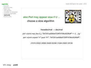 a genda                                                                                needs that lead to the camel LD12
  . scenario
  . canonical way
  . faster way
  .. perl genesis
  .. compiler vs interpreter
  .. basics by examples
  .. not to do
  . thank's Larry
                               also Perl may appear slow if U ...
                                     choose a slow algorithm


                                                      hexadecimal → decimal
                               perl -e'print map {hex $_} "547261aa696e6720ff74796c652f6dff" =~ /(....)/g;'

                               perl -e'print unpack "n*",pack "H*", "547261aa696e6720ff74796c652f6dff";'


                                         21618 25002 26990 26400 65396 31084 25903 28159




  ld12 - imolug     pvb265
 