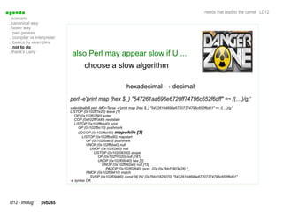 a genda                                                                                                        needs that lead to the camel LD12
  . scenario
  . canonical way
  . faster way
  .. perl genesis
  .. compiler vs interpreter
  .. basics by examples
  .. not to do
  . thank's Larry
                                also Perl may appear slow if U ...
                                       choose a slow algorithm

                                                                hexadecimal → decimal
                               perl -e'print map {hex $_} "547261aa696e6720ff74796c652f6dff" =~ /(....)/g;'
                               valeriobalbi$ perl -MO=Terse -e'print map {hex $_} "54726164696e67207374796c652f6d61" =~ /(....)/g;'
                               LISTOP (0x102ff7e20) leave [1]
                                  OP (0x102f02f90) enter
                                  COP (0x102ff7dd0) nextstate
                                  LISTOP (0x102ffbbd0) print
                                    OP (0x102ffbc10) pushmark
                                    LOGOP (0x102ffbb60) mapwhile [3]
                                       LISTOP (0x102ffba80) mapstart
                                         OP (0x102ffbac0) pushmark
                                         UNOP (0x102ffbba0) null
                                            UNOP (0x102ff2ef0) null
                                              LISTOP (0x102f09350) scope
                                                  OP (0x102f1f020) null [181]
                                                  UNOP (0x102f09940) hex [2]
                                                    UNOP (0x102f092a0) null [15]
                                                      PADOP (0x102f02640) gvsv GV (0x7fdcf1803e28) *_
                                         PMOP (0x102f09410) match
                                            SVOP (0x102f094d0) const [4] PV (0x7fdcf1829070) "54726164696e67207374796c652f6d61"
                               -e syntax OK




  ld12 - imolug     pvb265
 