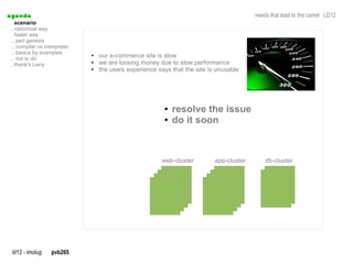 a genda                                                                                    needs that lead to the camel LD12
  . scenario
  . canonical way
  . faster way
  .. perl genesis
  .. compiler vs interpreter
  .. basics by examples
  .. not to do
                               ●   our e-commerce site is slow
  . thank's Larry
                               ●   we are loosing money due to slow performance
                               ●   the users experience says that the site is unusable




                                                          ●   resolve the issue
                                                          ●   do it soon



                                                         web-cluster         app-cluster       db-cluster




  ld12 - imolug     pvb265
 
