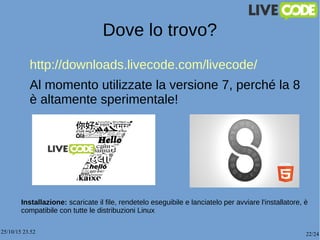 25/10/15 23.52 22/24
Dove lo trovo?
http://downloads.livecode.com/livecode/
Al momento utilizzate la versione 7, perché la 8
è altamente sperimentale!
Installazione: scaricate il file, rendetelo eseguibile e lanciatelo per avviare l'installatore, è
compatibile con tutte le distribuzioni Linux
 