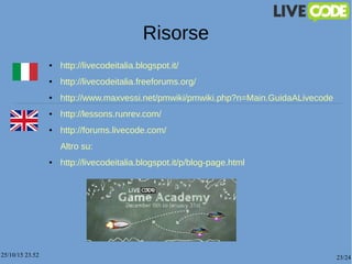 25/10/15 23.52 23/24
Risorse
● http://livecodeitalia.blogspot.it/
● http://livecodeitalia.freeforums.org/
● http://www.maxvessi.net/pmwiki/pmwiki.php?n=Main.GuidaALivecode
● http://lessons.runrev.com/
● http://forums.livecode.com/
Altro su:
● http://livecodeitalia.blogspot.it/p/blog-page.html
 