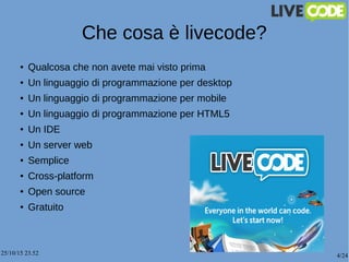 25/10/15 23.52 4/24
Che cosa è livecode?
● Qualcosa che non avete mai visto prima
●
Un linguaggio di programmazione per desktop
● Un linguaggio di programmazione per mobile
●
Un linguaggio di programmazione per HTML5
●
Un IDE
●
Un server web
●
Semplice
●
Cross-platform
●
Open source
● Gratuito
 