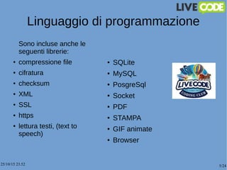 25/10/15 23.52 5/24
Linguaggio di programmazione
Sono incluse anche le
seguenti librerie:
● compressione file
● cifratura
● checksum
● XML
● SSL
● https
● lettura testi, (text to
speech)
● SQLite
● MySQL
● PosgreSql
● Socket
● PDF
● STAMPA
● GIF animate
● Browser
 