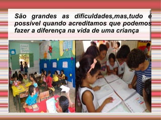 São grandes as dificuldades,mas,tudo é
possível quando acreditamos que podemos
fazer a diferença na vida de uma criança
 