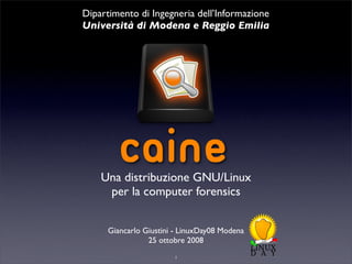 Dipartimento di Ingegneria dell’Informazione
Università di Modena e Reggio Emilia




         CAINE
    Una distribuzione GNU/Linux
     per la computer forensics


      Giancarlo Giustini - LinuxDay08 Modena
                 25 ottobre 2008
                        1
 