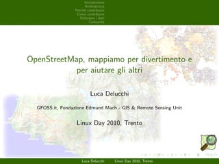 Introduzione
Architettura
Perch`e contribuire
Come contribuire
Utilizzare i dati
Comunit`a
OpenStreetMap, mappiamo per divertimento e
per aiutare gli altri
Luca Delucchi
GFOSS.it, Fondazione Edmund Mach - GIS & Remote Sensing Unit
Linux Day 2010, Trento
Luca Delucchi Linux Day 2010, Trento
 