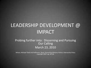 LEADERSHIP DEVELOPMENT @ IMPACT Probing further into:  Discerning and Pursuing Our Calling March 23, 2010 Wilson, Michael Todd and Hoffmann, Brad; Preventing Ministry Failure; Intervarsity Press; copyright 2007; pp. 82-96. 