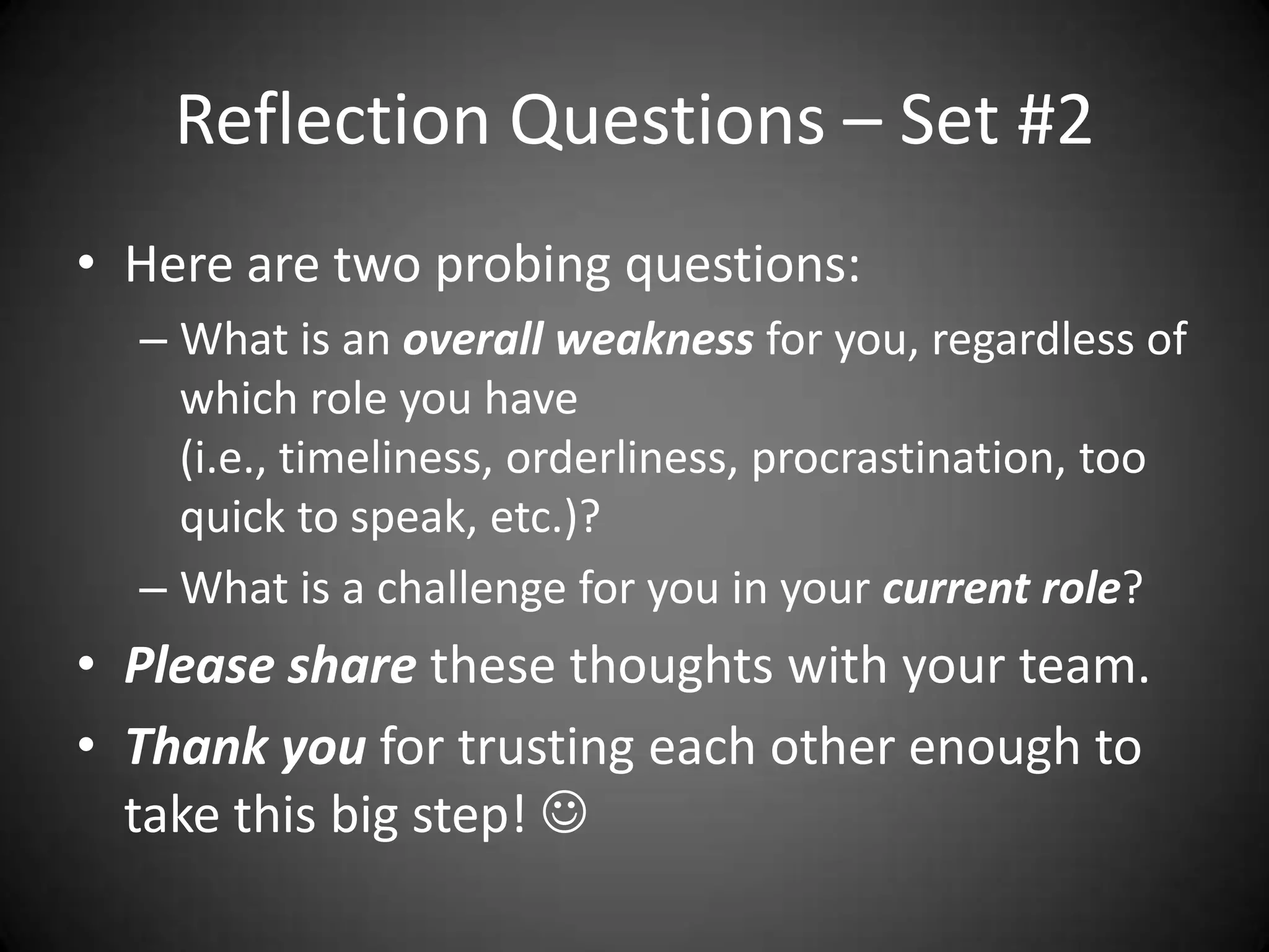 Reflection Questions – Set #2Here are two probing questions:What is an overall weakness for you, regardless of which role you have (i.e., timeliness, orderliness, procrastination, too quick to speak, etc.)?What is a challenge for you in your current role? Please share these thoughts with your team.Thank you for trusting each other enough to take this big step! 
