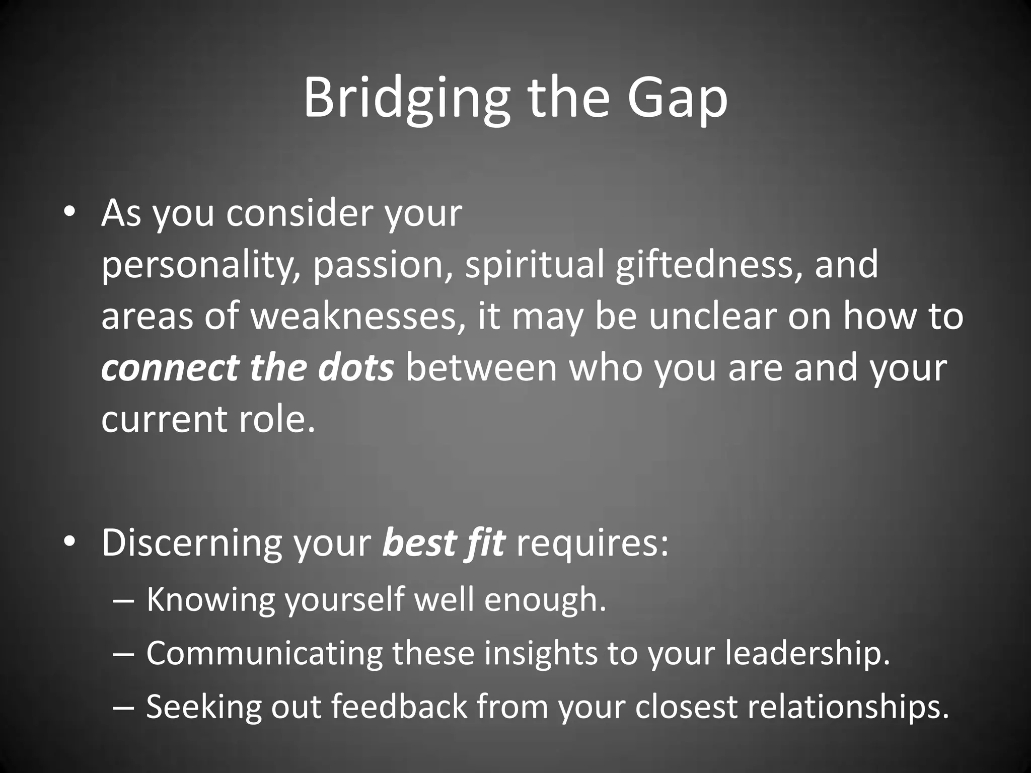 Bridging the GapAs you consider your personality, passion, spiritual giftedness, and areas of weaknesses, it may be unclear on how to connect the dots between who you are and your current role.Discerning your best fit requires: Knowing yourself well enough.Communicating these insights to your leadership.Seeking out feedback from your closest relationships.