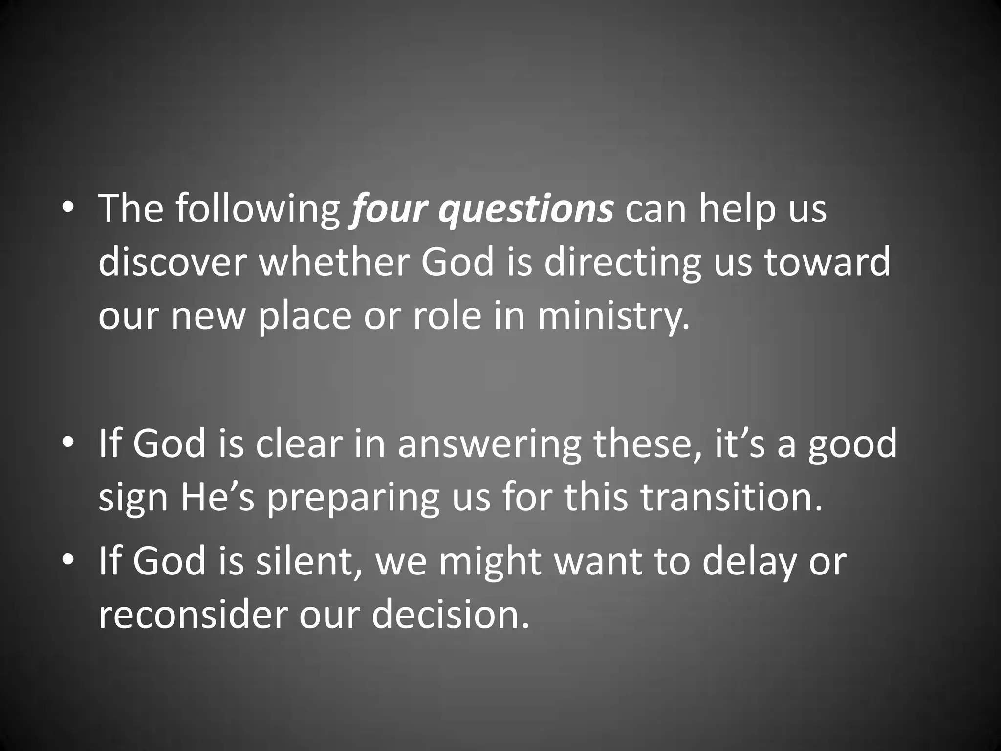 The following four questions can help us discover whether God is directing us toward our new place or role in ministry.If God is clear in answering these, it’s a good sign He’s preparing us for this transition.If God is silent, we might want to delay or reconsider our decision.