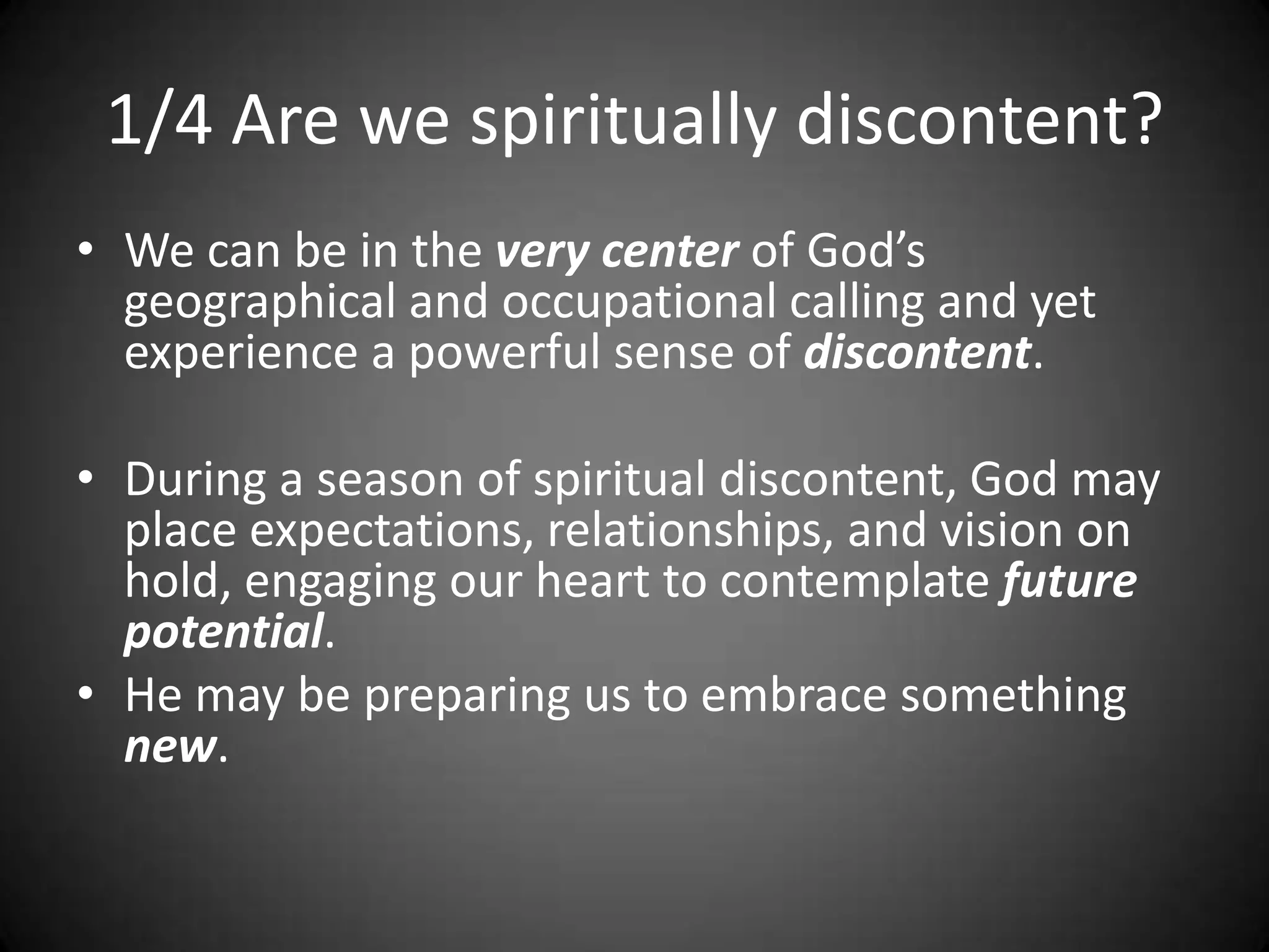 1/4 Are we spiritually discontent?We can be in the very center of God’s geographical and occupational calling and yet experience a powerful sense of discontent.During a season of spiritual discontent, God may place expectations, relationships, and vision on hold, engaging our heart to contemplate future potential.  He may be preparing us to embrace something new.  