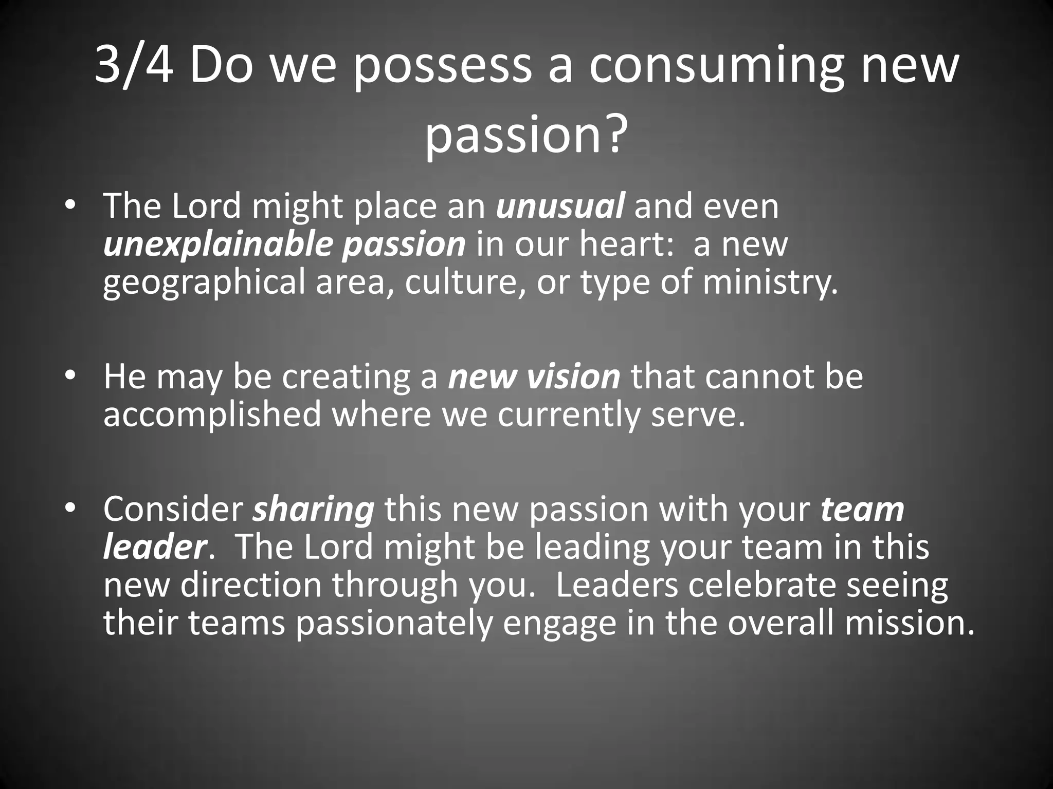 3/4 Do we possess a consuming new passion?The Lord might place an unusual and even unexplainable passion in our heart:  a new geographical area, culture, or type of ministry.He may be creating a new vision that cannot be accomplished where we currently serve.Consider sharing this new passion with your team leader.  The Lord might be leading your team in this new direction through you.  Leaders celebrate seeing their teams passionately engage in the overall mission.