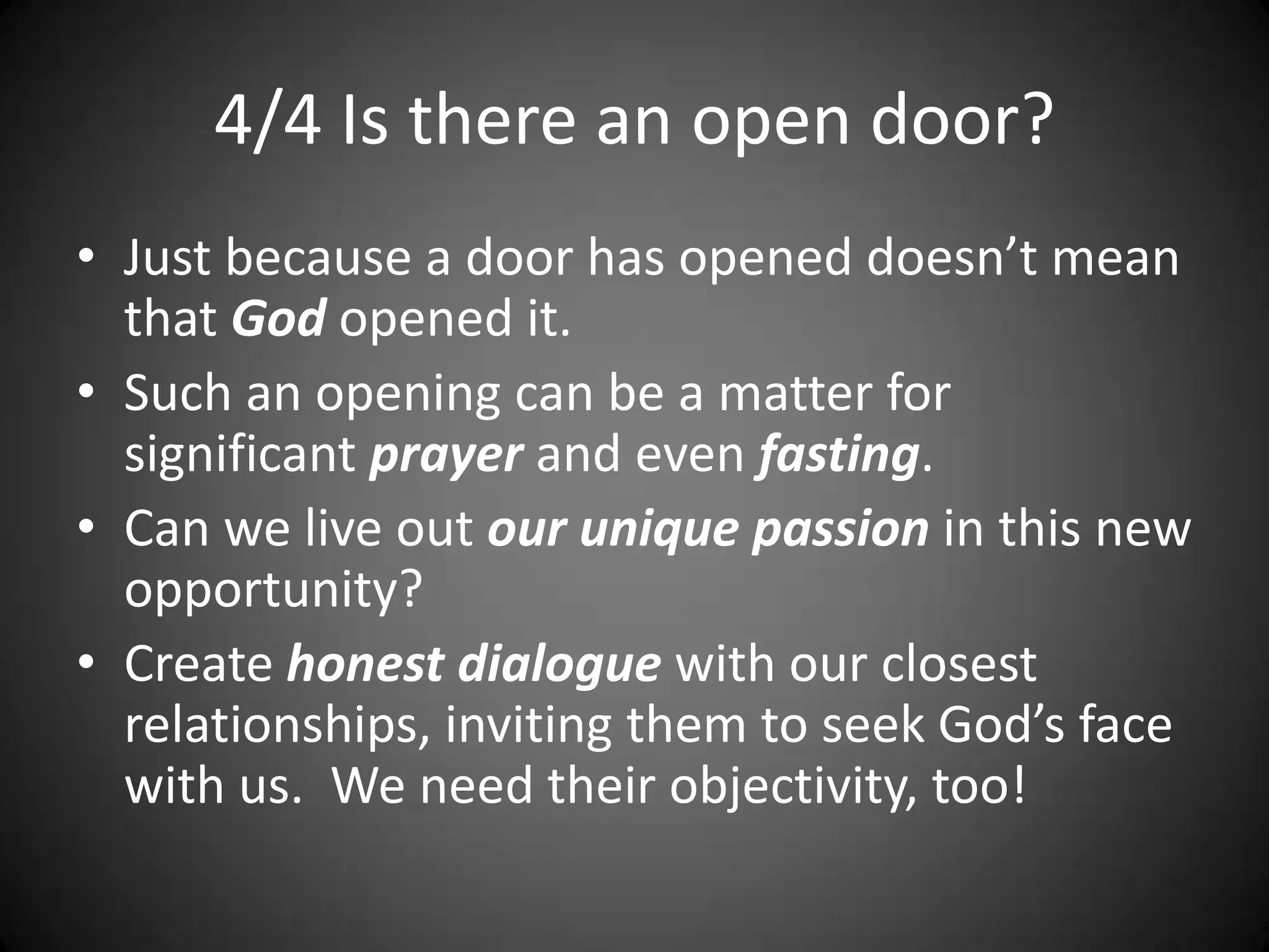 4/4 Is there an open door?Just because a door has opened doesn’t mean that God opened it.Such an opening can be a matter for significant prayer and even fasting.Can we live out our unique passion in this new opportunity?Create honest dialogue with our closest relationships, inviting them to seek God’s face with us.  We need their objectivity, too!