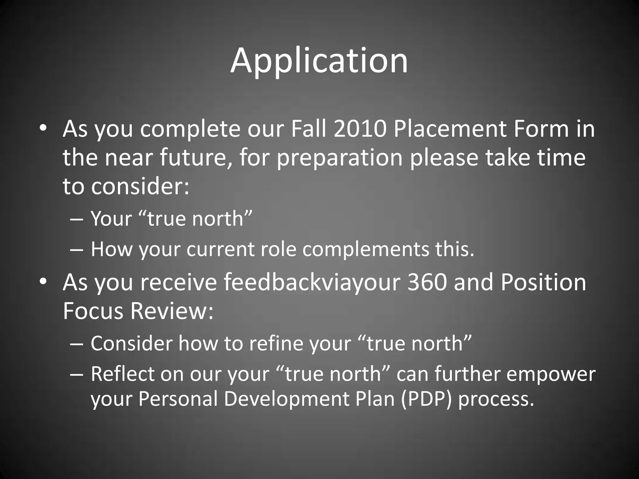 ApplicationAs you complete our Fall 2010 Placement Form in the near future, for preparation please take time to consider:Your “true north”How your current role complements this.As you receive feedbackviayour 360 and Position Focus Review:Consider how to refine your “true north”Reflect on our your “true north” can further empower your Personal Development Plan (PDP) process. 