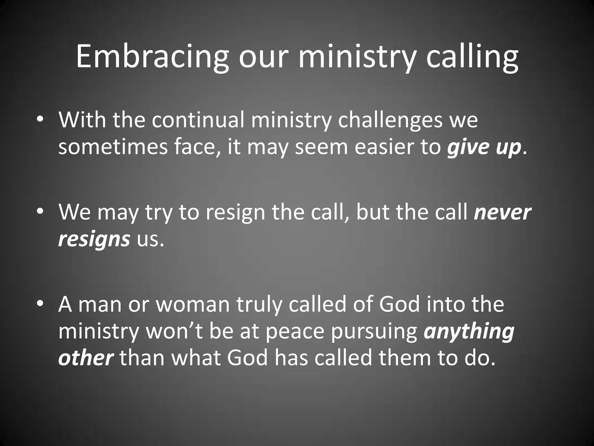 Embracing our ministry callingWith the continual ministry challenges we sometimes face, it may seem easier to give up.  We may try to resign the call, but the call never resigns us.A man or woman truly called of God into the ministry won’t be at peace pursuing anything other than what God has called them to do.