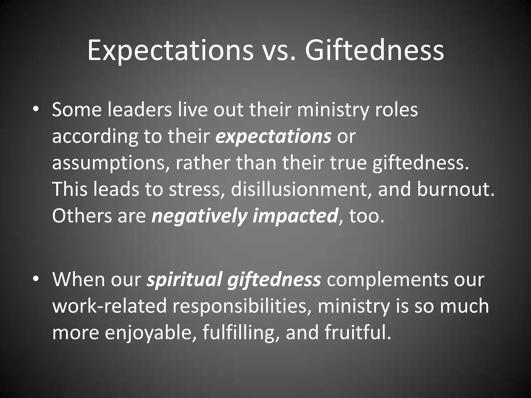 Expectations vs. GiftednessSome leaders live out their ministry roles according to their expectations or assumptions, rather than their true giftedness.  This leads to stress, disillusionment, and burnout.  Others are negatively impacted, too.When our spiritual giftedness complements our work-related responsibilities, ministry is so much more enjoyable, fulfilling, and fruitful. 