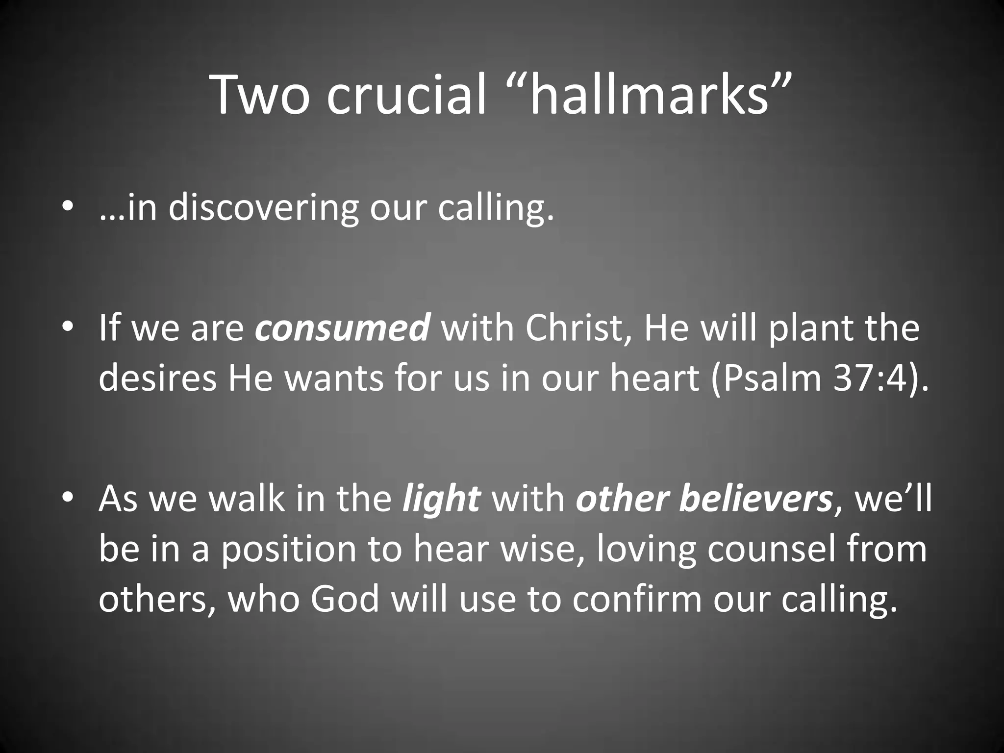 Two crucial “hallmarks”…in discovering our calling.If we are consumed with Christ, He will plant the desires He wants for us in our heart (Psalm 37:4).As we walk in the light with other believers, we’ll be in a position to hear wise, loving counsel from others, who God will use to confirm our calling.