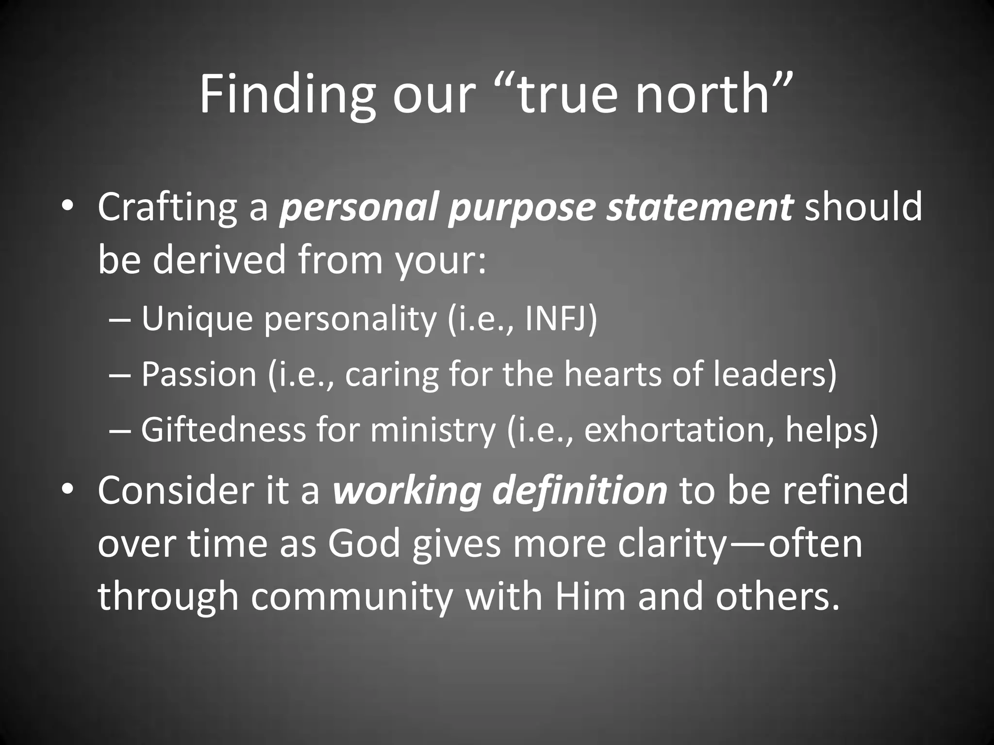 Finding our “true north”Crafting a personal purpose statement should be derived from your:Unique personality (i.e., INFJ)Passion (i.e., caring for the hearts of leaders)Giftedness for ministry (i.e., exhortation, helps)Consider it a working definition to be refined over time as God gives more clarity—often through community with Him and others.