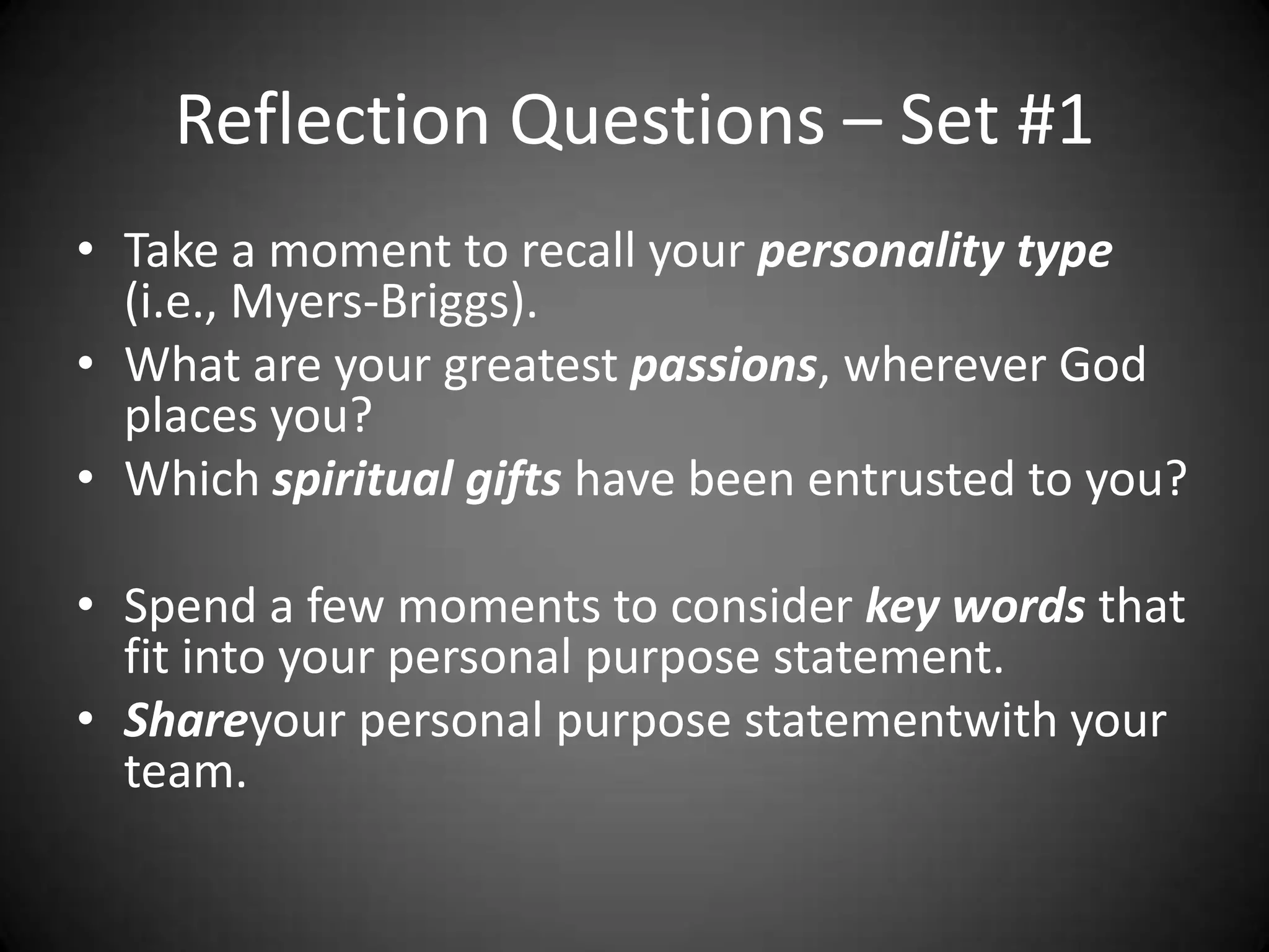 Reflection Questions – Set #1Take a moment to recall your personality type (i.e., Myers-Briggs).What are your greatest passions, wherever God places you?Which spiritual gifts have been entrusted to you?Spend a few moments to consider key words that fit into your personal purpose statement.Shareyour personal purpose statementwith your team.