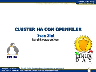 Ivan Zini - Cluster HA con Openfiler - www.ivanzini.wordpress.com
Bologna, 2010-10-23 ERLUG: Emilia Romagna Linux Users Group - erlug.linux.it
1
CLUSTER HA CON OPENFILERCLUSTER HA CON OPENFILER
Ivan ZiniIvan Zini
ivanzini.wordpress.comivanzini.wordpress.com
ERLUG
 