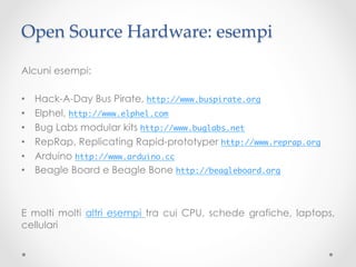 Open Source Hardware: esempi	

Alcuni esempi:

•    Hack-A-Day Bus Pirate, http://www.buspirate.org	
•    Elphel, http://www.elphel.com 	
•    Bug Labs modular kits http://www.buglabs.net	
•    RepRap, Replicating Rapid-prototyper http://www.reprap.org	
•    Arduino http://www.arduino.cc	
•    Beagle Board e Beagle Bone http://beagleboard.org 	



E molti molti altri esempi tra cui CPU, schede grafiche, laptops,
cellulari
 