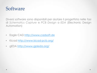 Software	

Diversi software sono disponibili per aiutare il progettista nelle fasi
di Schematics Capture e PCB Design o EDA (Electronic Design
Automation)


•  Eagle CAD http://www.cadsoft.de

•  Kicad http://www.kicad-pcb.org/

•  gEDA http://www.gpleda.org/
 