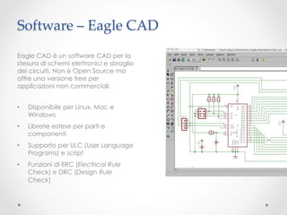 Software – Eagle CAD	
Eagle CAD è un software CAD per la
stesura di schemi elettronici e sbroglio
dei circuiti. Non è Open Source ma
offre una versione free per
applicazioni non commerciali.


•    Disponibile per Linux, Mac e
     Windows
•    Librerie estese per parti e
     componenti
•    Supporto per ULC (User Language
     Programs) e script
•    Funzioni di ERC (Electrical Rule
     Check) e DRC (Design Rule
     Check)
 